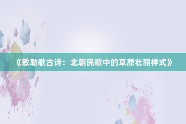 《敕勒歌古诗：北朝民歌中的草原壮丽样式》